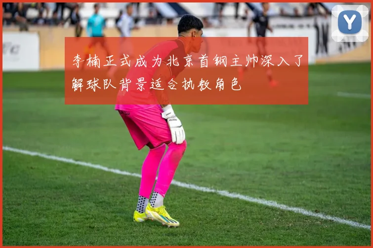 李楠正式成为北京首钢主帅深入了解球队背景适合执教角色