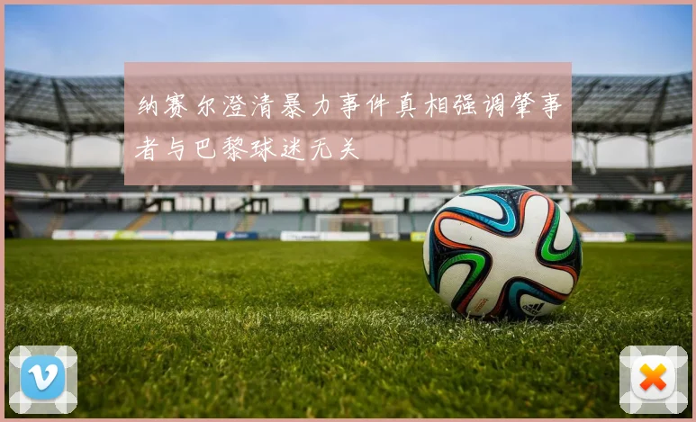纳赛尔澄清暴力事件真相强调肇事者与巴黎球迷无关