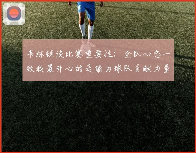 韦林顿谈比赛重要性：全队心态一致我最开心的是能为球队贡献力量