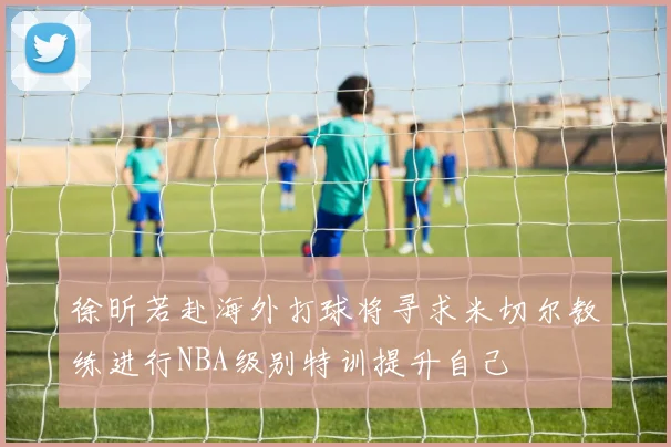 徐昕若赴海外打球将寻求米切尔教练进行NBA级别特训提升自己