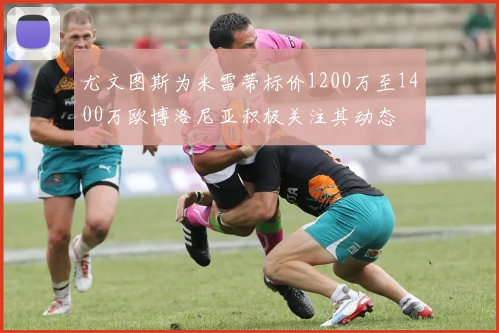 尤文图斯为米雷蒂标价1200万至1400万欧博洛尼亚积极关注其动态