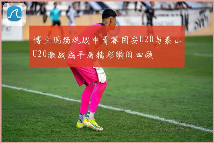 博主现场观战中青赛国安U20与泰山U20激战成平局精彩瞬间回顾