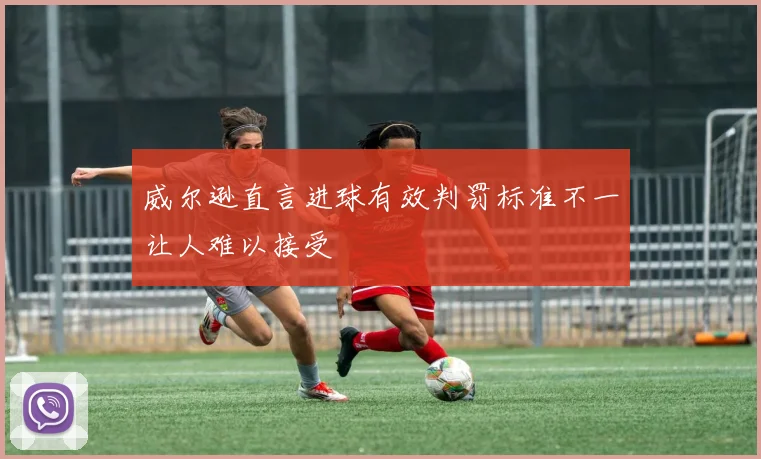 威尔逊直言进球有效判罚标准不一让人难以接受