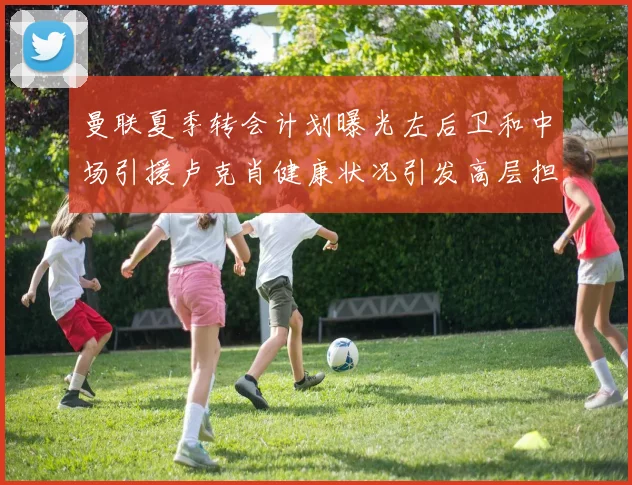 曼联夏季转会计划曝光左后卫和中场引援卢克肖健康状况引发高层担忧