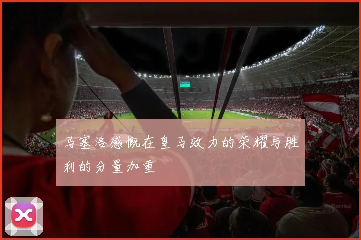 马塞洛感慨在皇马效力的荣耀与胜利的分量加重