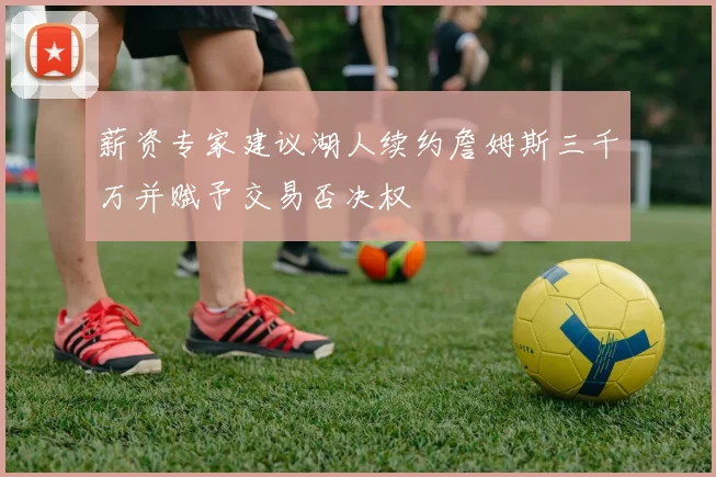 薪资专家建议湖人续约詹姆斯三千万并赋予交易否决权