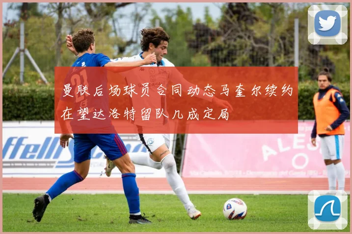 曼联后场球员合同动态马奎尔续约在望达洛特留队几成定局