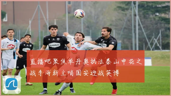 直播吧聚焦单丹奥执法泰山申花之战李海新主哨国安迎战英博
