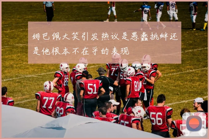 姆巴佩大笑引发热议是愚蠢挑衅还是他根本不在乎的表现