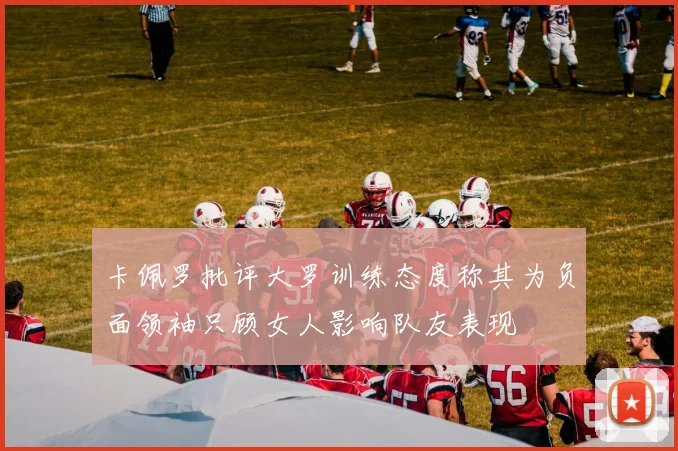卡佩罗批评大罗训练态度称其为负面领袖只顾女人影响队友表现